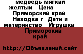 медведь мягкий желтый › Цена ­ 600 - Приморский край, Находка г. Дети и материнство » Игрушки   . Приморский край